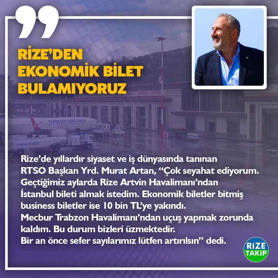 RİZE’DEN EKONOMİK BİLET BULAMIYORUZ 
Rize’de yıllardır siyaset ve iş dünyasında tanınan RTSO Başkan Yrd. Murat Artan, “Çok seyahat ediyorum. Geçtiğimiz aylarda Rize Artvin Havalimanından İstanbul bileti almak istedim. Ekonomik biletler bitmiş business biletler ise 10 bin TL’ye yakındı. Mecbur Trabzon Havalimanından uçuş yapmak zorunda kaldım. Bu durum bizleri üzmektedir. Bir an önce sefer sayılarımız lütfen artırılsın” dedi.