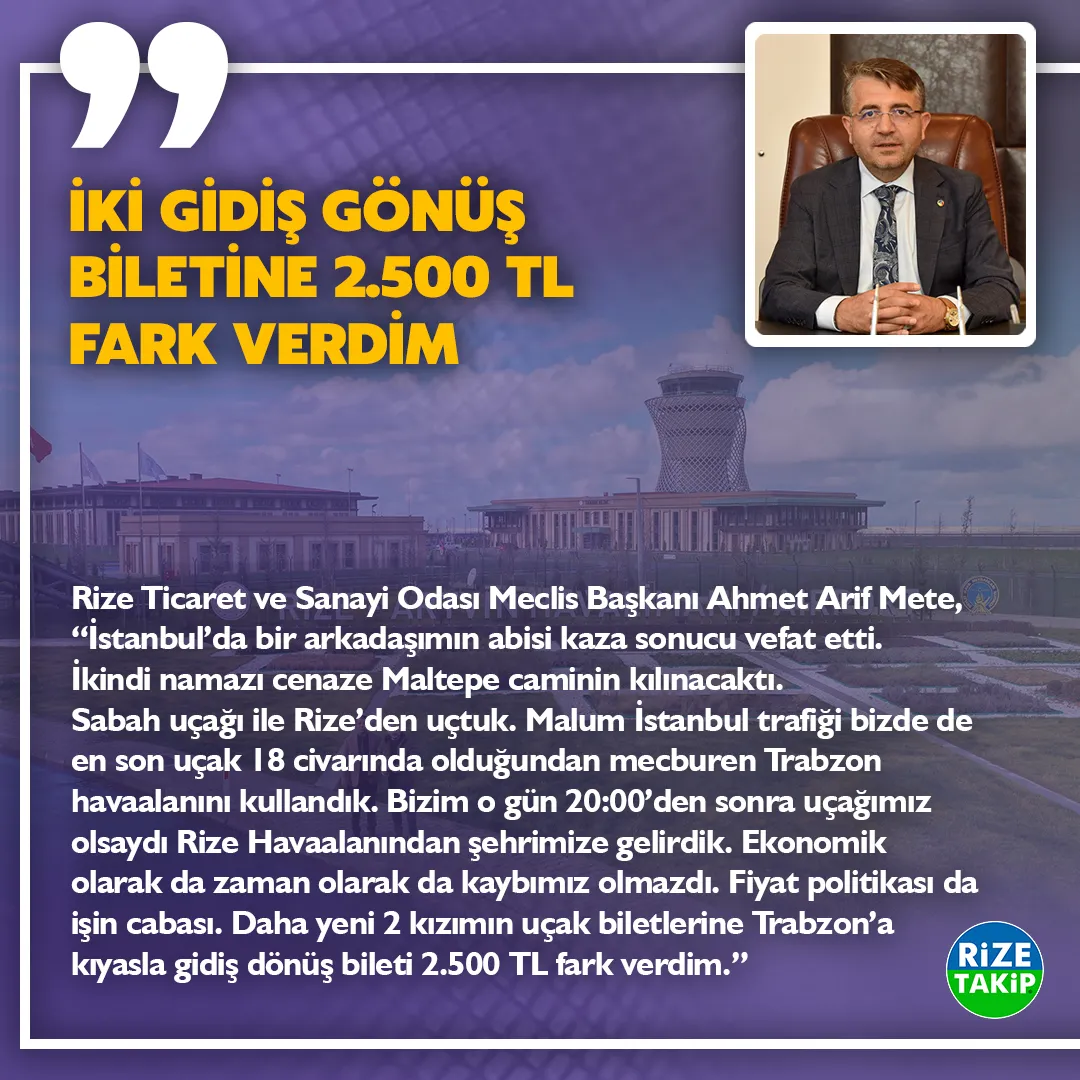 İKİ GİDİŞ GÖNÜŞ BİLETİNE 2.500 TL FARK VERDİM
Rize Ticaret ve Sanayi Odası Meclis Başkanı Ahmet Arif Mete, “Geçen ay İstanbul’da bir arkadaşımın abisi kaza sonucu vefat etti. İkindi namazı cenaze Maltepe caminin kılınacaktı. Sabah uçağı ile Rize’den uçtuk. Malum İstanbul trafiği bizde de en son uçak 18 civarında olduğundan mecburen Trabzon havaalanını kullandık. Bizim o gün 20:00’den sonra uçağımız olsaydı Rize Havaalanından şehrimize gelirdik. Ekonomik olarakta zaman olarakta kaybımız olmazdı. Fiyat politikası da işin cabası. Daha yeni 2 kızımın uçak biletlerine Trabzon’a kıyasla gidiş dönüş bileti 2.500 TL fark verdim.”