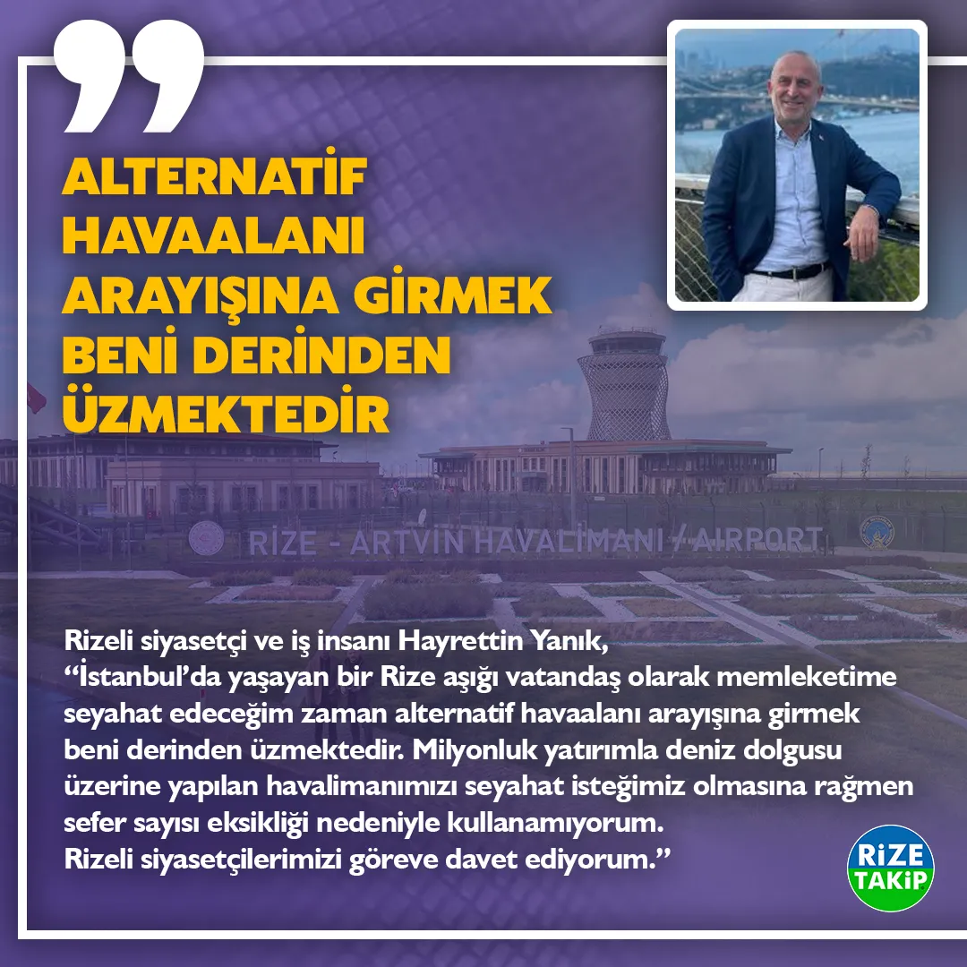 “ALTERNATİF HAVAALANI ARAYIŞINA GİRMEK BENİ DERİNDEN ÜZMEKTEDİR”
Rizeli siyasetçi ve iş insanı Hayrettin Yanık, “İstanbul’da yaşayan bir Rize aşığı vatandaş olarak memleketime seyahat edeceğim zaman alternatif havaalanı arayışına girmek beni derinden üzmektedir. Milyonluk yatırımla deniz dolgusu üzerine yapılan havalimanımızı seyahat isteğimiz olmasına rağmen sefer sayısı eksikliği nedeniyle kullanamıyorum. Rizeli siyasetçilerimizi göreve davet ediyorum.” 