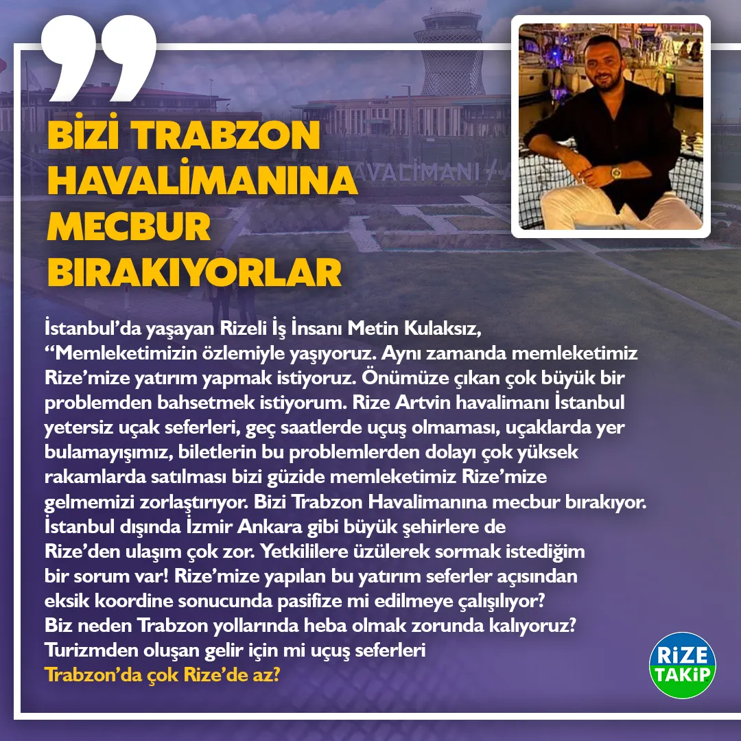 BİZİ TRABZON HAVALİMANINA MECBUR BIRAKIYORLAR
İstanbul’da yaşayan Rizeli İş İnsanı Metin Kulaksız, “Memleketimizin özlemiyle yaşıyoruz. Aynı zamanda memleketimiz Rize’mize yatırım yapmak istiyoruz. Önümüze çıkan çok büyük bir problemden bahsetmek istiyorum. Rize Artvin havalimanı İstanbul yetersiz uçak seferleri, geç saatlerde uçuş olmaması, uçaklarda yer bulamayışımız, biletlerin bu problemlerden dolayı çok yüksek rakamlarda satılması bizi güzide memleketimiz Rize’mize gelmemizi zorlaştırıyor. Bizi Trabzon Havalimanına mecbur bırakıyor. İstanbul dışında İzmir Ankara gibi büyük şehirlere de Rize’den ulaşım çok zor. Yetkililere üzülerek sormak istediğim bir sorum var! Rize’mize yapılan bu yatırım seferler açısından eksik koordine sonucunda pasifize mi edilmeye çalışılıyor? Biz neden Trabzon yollarında heba olmak zorunda kalıyoruz? Turizmden oluşan gelir için mi uçuş seferleri Trabzon’da çok Rize’de az?