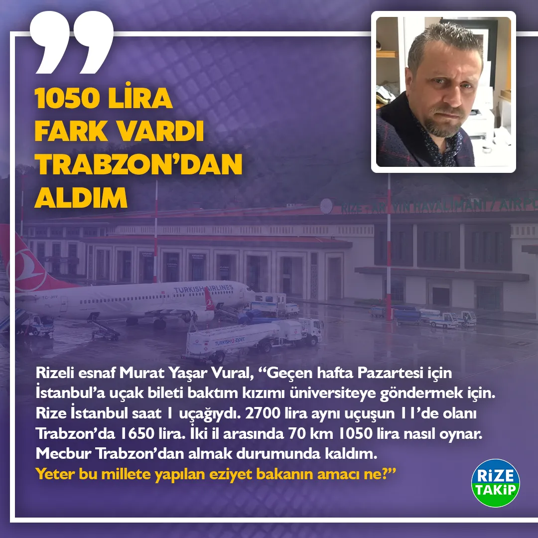 1050 LİRA FARK VARDI TRABZON’DAN ALDIM
Rizeli esnaf Murat Yaşar Vural, “Geçen hafta Pazartesi için İstanbul’a uçak bileti baktım kızımı üniversiteye göndermek için. Rize İstanbul saat 1 uçağıydı. 2700 lira aynı uçuşun 11’de olanı Trabzon’da 1650 lira. İki il arasında 70 km 1050 lira nasıl oynar. Mecbur Trabzon’dan almak durumunda kaldım. Yeter bu millete yapılan eziyet bakanın amacı ne?”