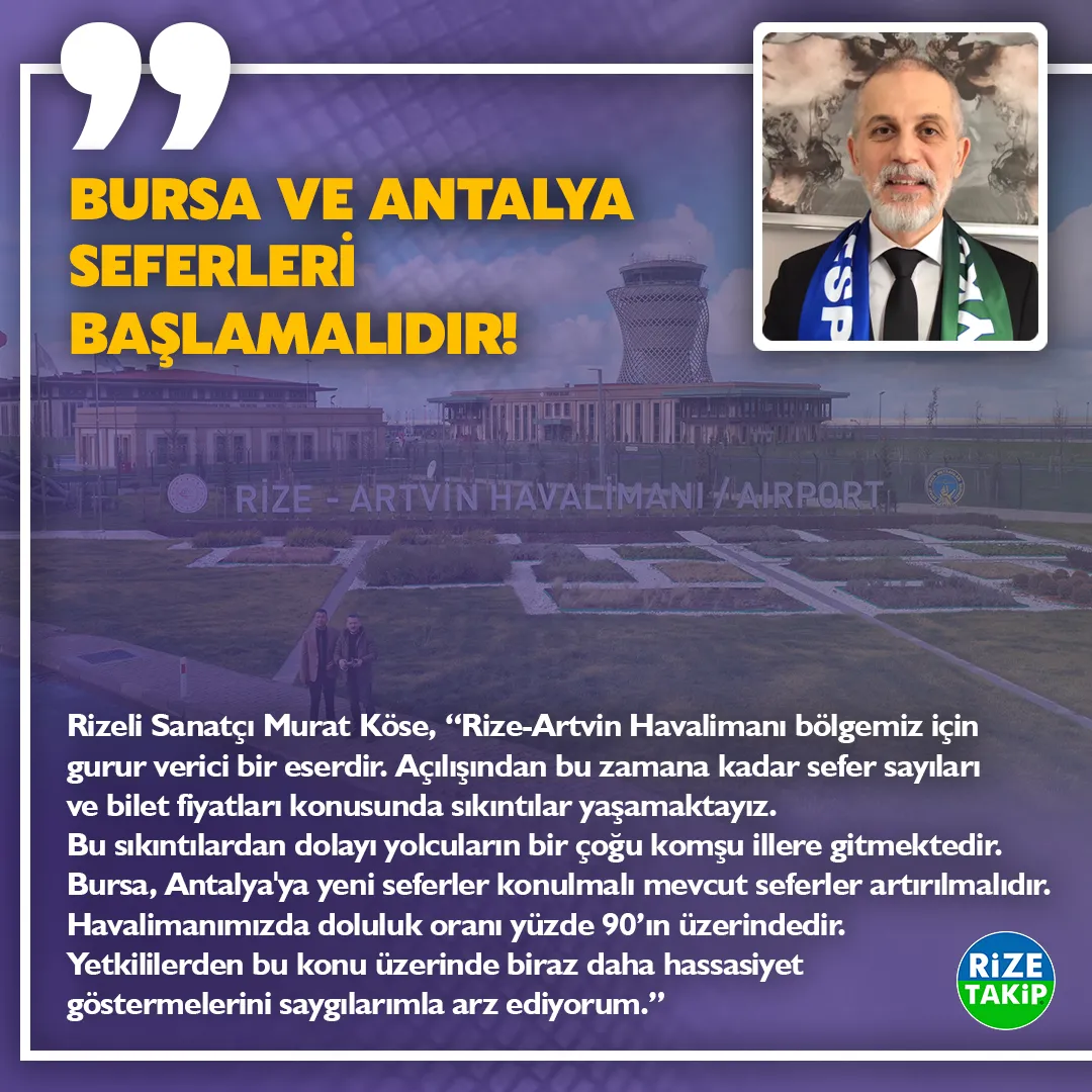 BURSA ANTALYA SEFERLERİ BAŞLAMALIDIR!
Rizeli Sanatçı Murat Köse, “Rize-Artvin Havalimanı bölgemiz için gurur verici bir eserdir. Açılışından bu zamana kadar sefer sayıları ve bilet fiyatları konusunda sıkıntılar yaşamaktayız. Bu sıkıntılardan dolayı yolcuların bir çoğu komşu illere gitmektedir. Bursa, Antalya'ya yeni seferler konulmalı mevcut seferler artırılmalıdır. Havalimanımızda doluluk oranı yüzde 90’ın üzerindedir. Yetkililerden bu konu üzerinde biraz daha hassasiyet göstermelerini saygılarımla arz ediyorum.”